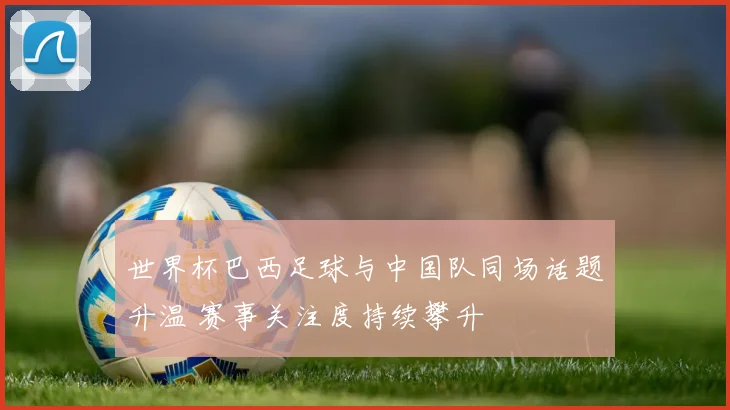 世界杯巴西足球与中国队同场话题升温 赛事关注度持续攀升