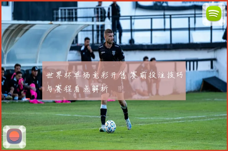 世界杯单场竞彩开售 赛前投注技巧与赛程看点解析