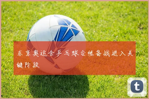 东京奥运会乒乓球合练备战进入关键阶段