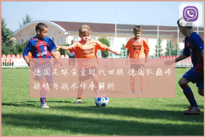 德国足球黄金时代回顾 德国队巅峰战绩与战术传承解析